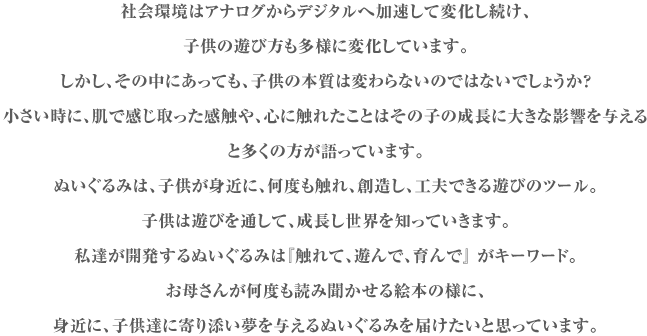 社会環境はアナログからデジタルへ加速して変化し続け、
子供の遊び方も多様に変化しています。
しかし、その中にあっても、子供の本質は変わらないのではないでしょうか？
「小さい時に、肌で感じ取った感触や、心に触れたことはその子の成長に大きな影響を与える」
と多くの方が語っています。
ぬいぐるみは、子供が身近に、何度も触れ、創造し、工夫できる遊びのツール。
子供は遊びを通して、成長し世界を知っていきます。
私達が開発するぬいぐるみは『触れて、遊んで、育んで』 がキーワード。
お母さんが何度も読み聞かせる絵本の様に、
身近に、子供達に寄り添い夢を与えるぬいぐるみを届けたいと思っています。