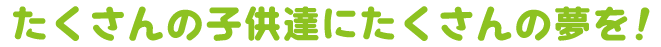 たくさんの子供達にたくさんの夢を！